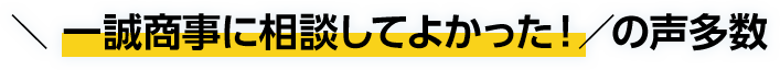  一誠商事に相談してよかった！の声多数